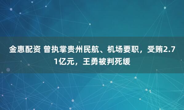 金惠配资 曾执掌贵州民航、机场要职，受贿2.71亿元，王勇被判死缓