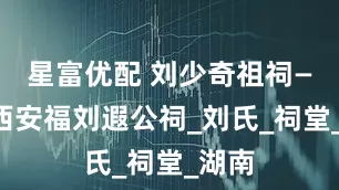星富优配 刘少奇祖祠——江西安福刘遐公祠_刘氏_祠堂_湖南