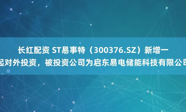 长红配资 ST易事特（300376.SZ）新增一起对外投资，被投资公司为启东易电储能科技有限公司