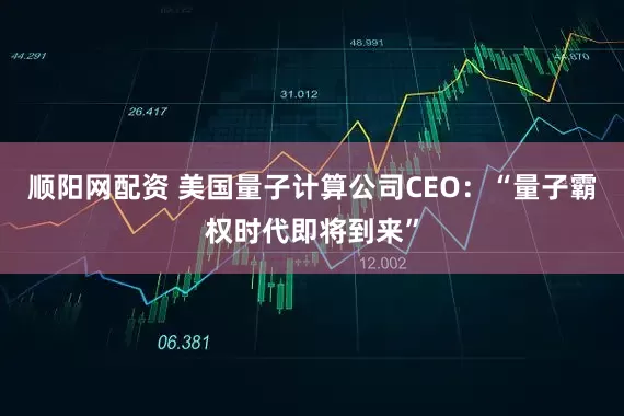 顺阳网配资 美国量子计算公司CEO：“量子霸权时代即将到来”