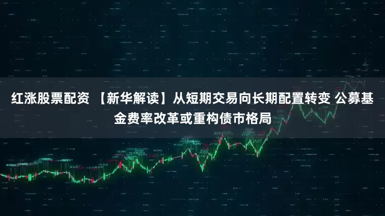 红涨股票配资 【新华解读】从短期交易向长期配置转变 公募基金费率改革或重构债市格局