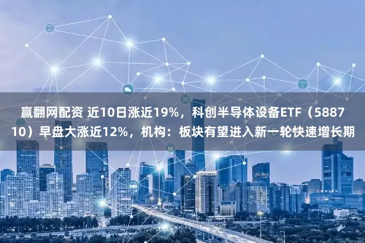 赢翻网配资 近10日涨近19%，科创半导体设备ETF（588710）早盘大涨近12%，机构：板块有望进入新一轮快速增长期