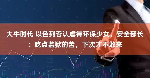 大牛时代 以色列否认虐待环保少女，安全部长：吃点监狱的苦，下次才不敢来