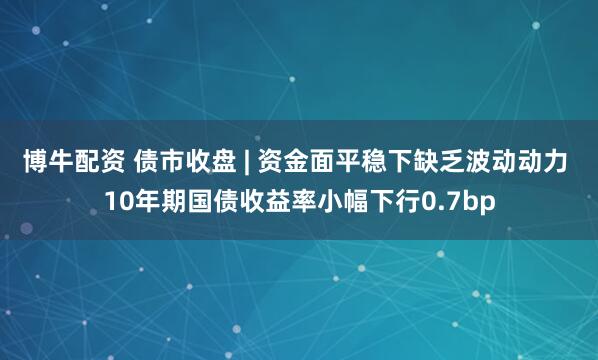 博牛配资 债市收盘 | 资金面平稳下缺乏波动动力 10年期国债收益率小幅下行0.7bp