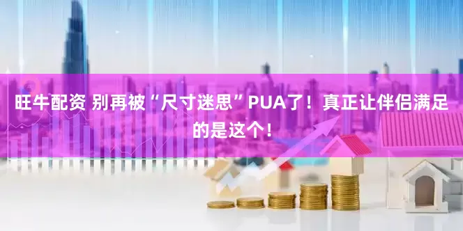 旺牛配资 别再被“尺寸迷思”PUA了！真正让伴侣满足的是这个！