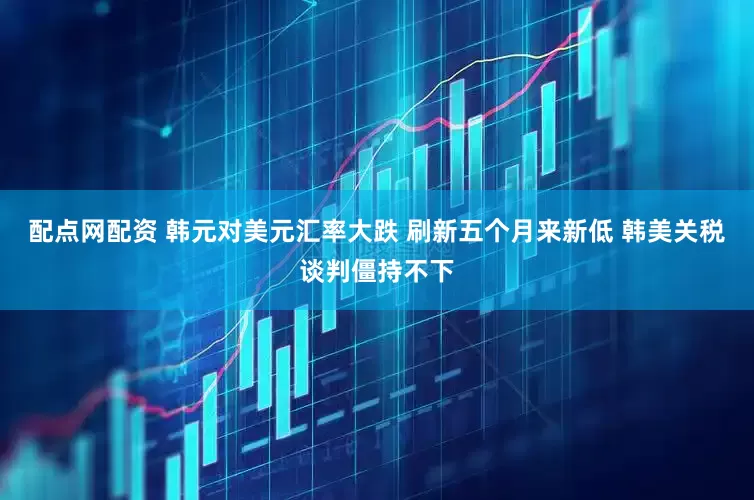 配点网配资 韩元对美元汇率大跌 刷新五个月来新低 韩美关税谈判僵持不下