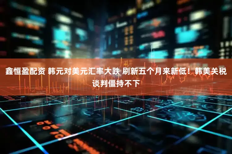 鑫恒盈配资 韩元对美元汇率大跌 刷新五个月来新低！韩美关税谈判僵持不下