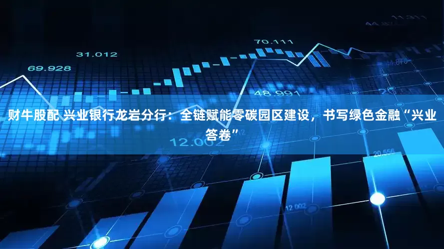 财牛股配 兴业银行龙岩分行：全链赋能零碳园区建设，书写绿色金融“兴业答卷”