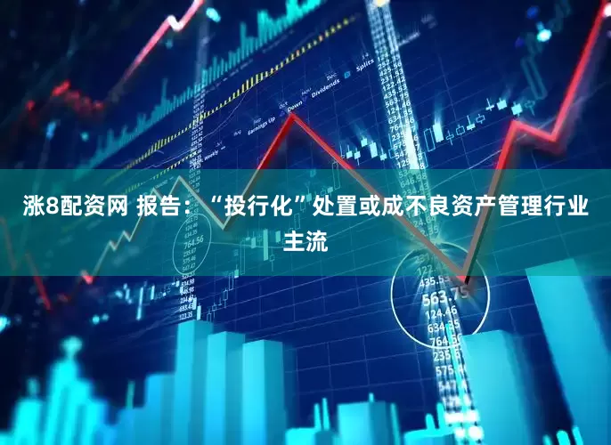 涨8配资网 报告：“投行化”处置或成不良资产管理行业主流
