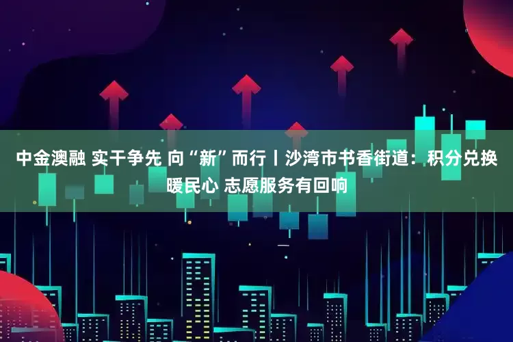 中金澳融 实干争先 向“新”而行丨沙湾市书香街道：积分兑换暖民心 志愿服务有回响